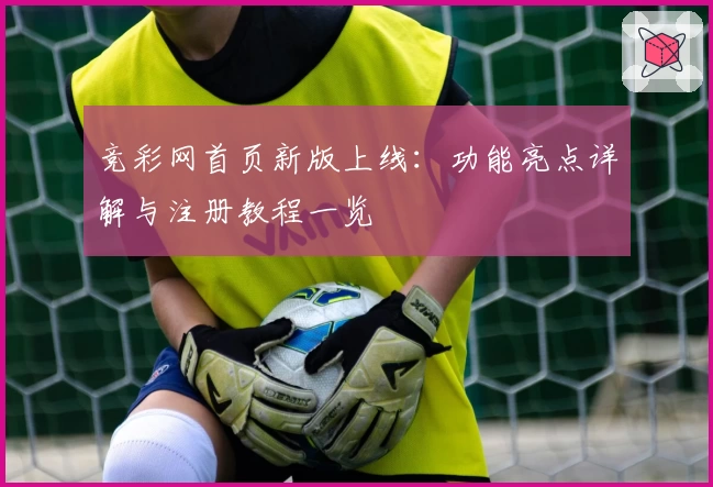竞彩网首页新版上线：功能亮点详解与注册教程一览