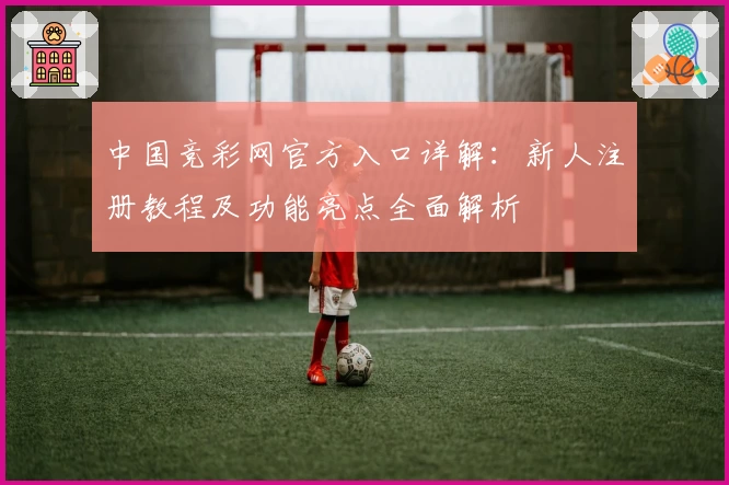 中国竞彩网官方入口详解：新人注册教程及功能亮点全面解析