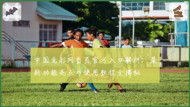 中国竞彩网首页官方入口解析：最新功能亮点与使用教程全揭秘