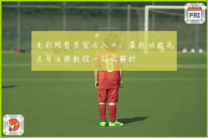 竞彩网首页官方入口，最新功能亮点与注册教程一站式解析