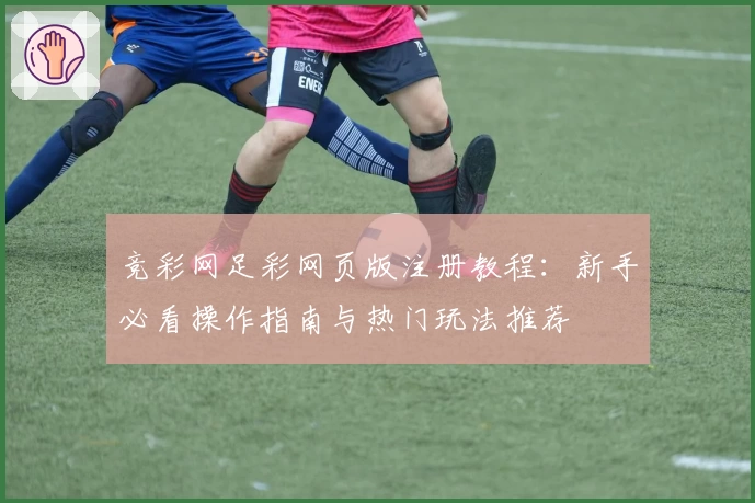 竞彩网足彩网页版注册教程：新手必看操作指南与热门玩法推荐