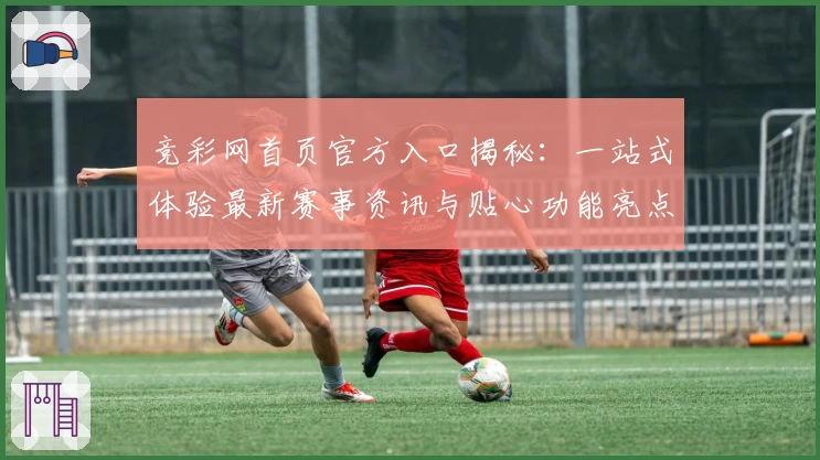 竞彩网首页官方入口揭秘：一站式体验最新赛事资讯与贴心功能亮点