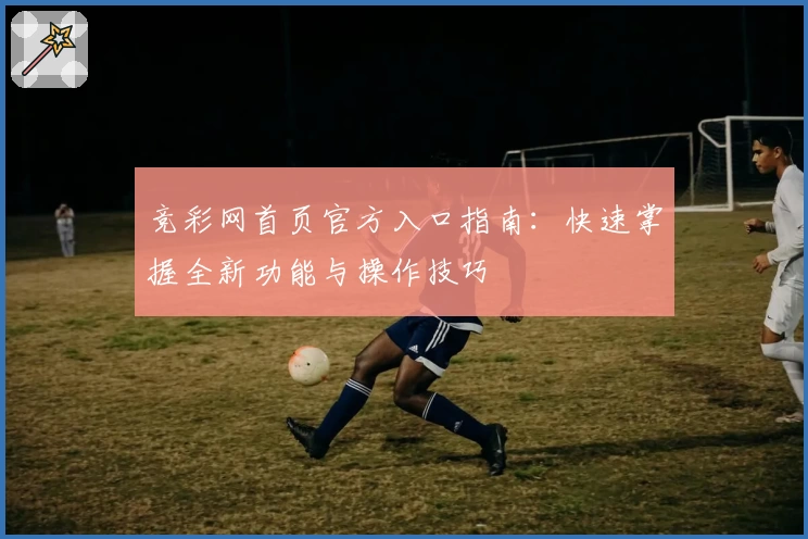竞彩网首页官方入口指南：快速掌握全新功能与操作技巧