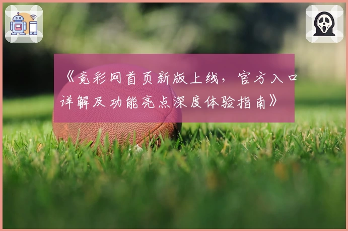 《竟彩网首页新版上线，官方入口详解及功能亮点深度体验指南》