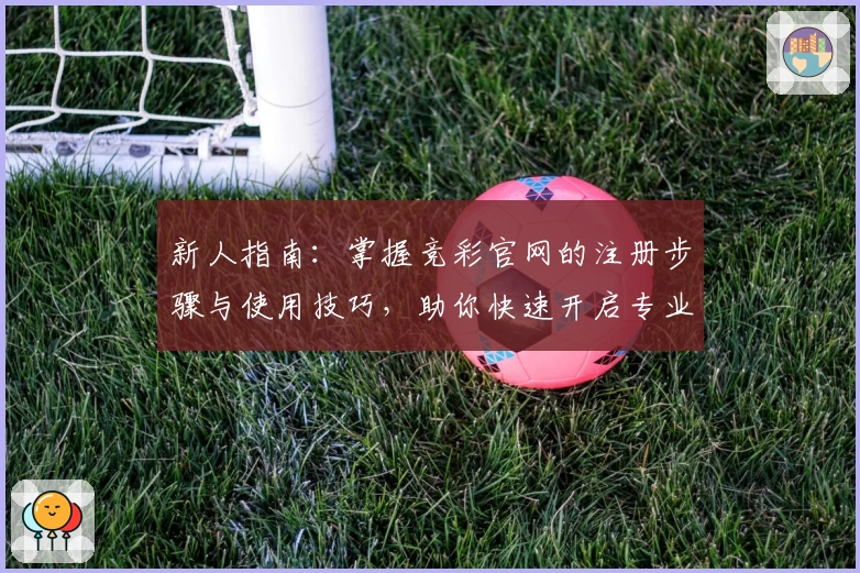 新人指南：掌握竞彩官网的注册步骤与使用技巧，助你快速开启专业化体育赛事分析之旅