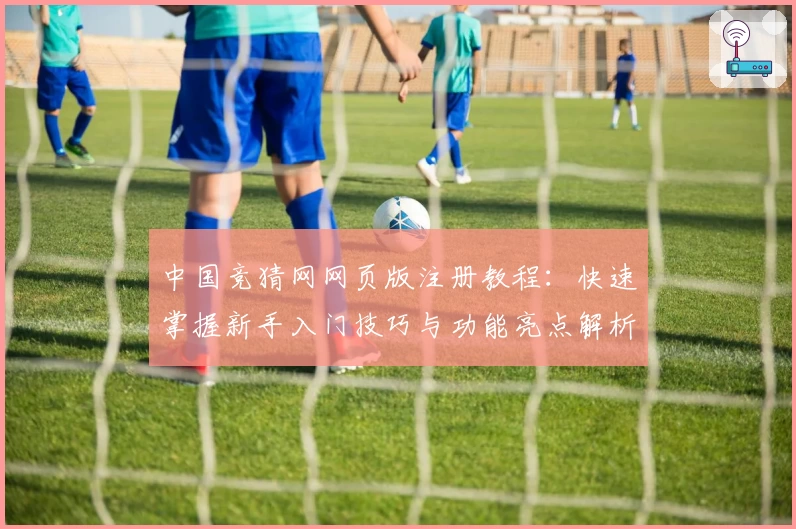中国竞猜网网页版注册教程：快速掌握新手入门技巧与功能亮点解析