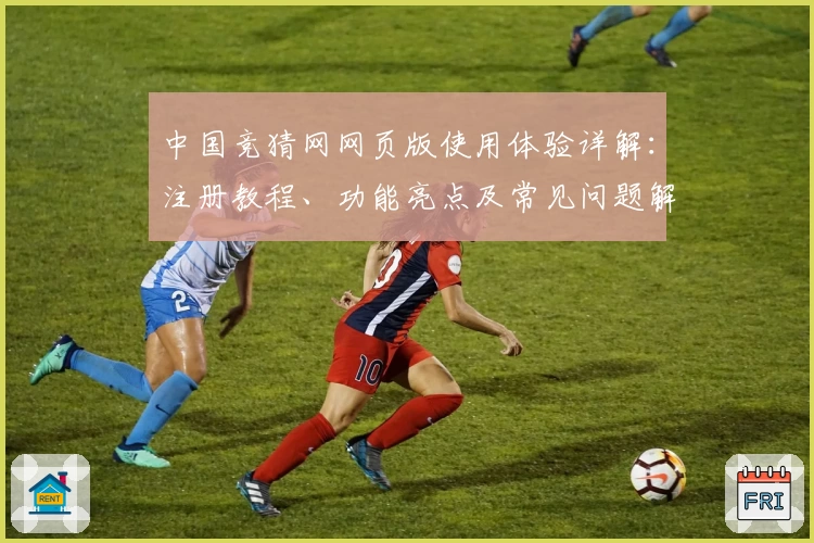 中国竞猜网网页版使用体验详解：注册教程、功能亮点及常见问题解答